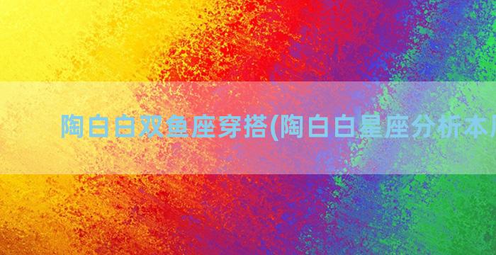 陶白白双鱼座穿搭(陶白白星座分析本周运势)