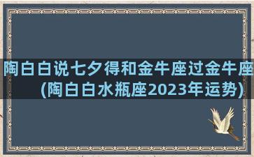 陶白白说七夕得和金牛座过金牛座(陶白白水瓶座2023年运势)